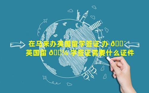 在马来办英国留学签证 办 🌴 英国留 🌼 学签证需要什么证件和要求